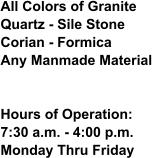 All Colors of GraniteQuartz - Sile StoneCorian - FormicaAny Manmade Material Hours of Operation:7:30 a.m. - 4:00 p.m.Monday Thru Friday